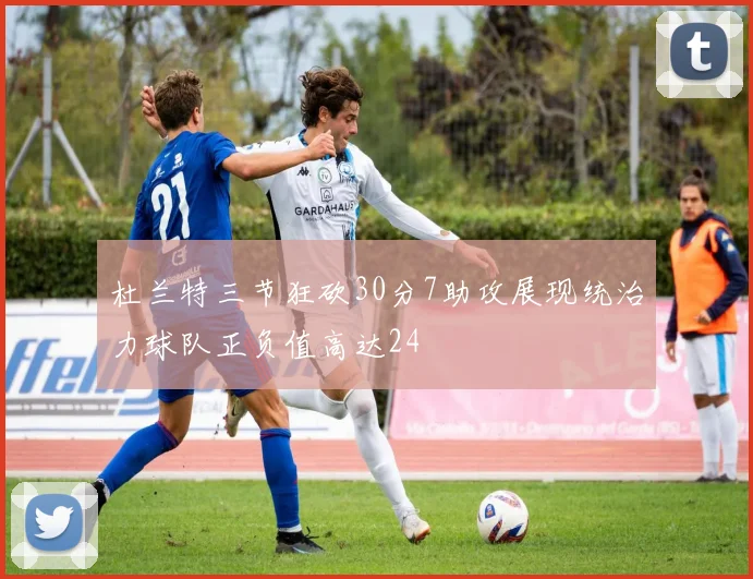 杜兰特三节狂砍30分7助攻展现统治力球队正负值高达24