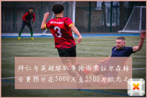 拜仁与英超球队争抢雨果拉尔森转会费预计在5000万至5500万欧元之间