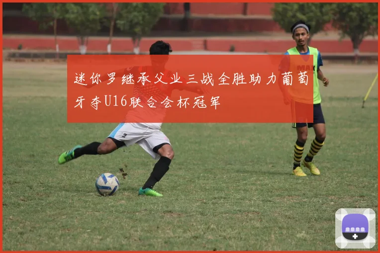 迷你罗继承父业三战全胜助力葡萄牙夺U16联合会杯冠军