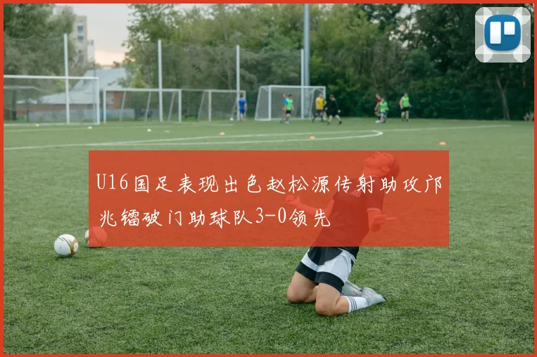 U16国足表现出色赵松源传射助攻邝兆镭破门助球队3-0领先
