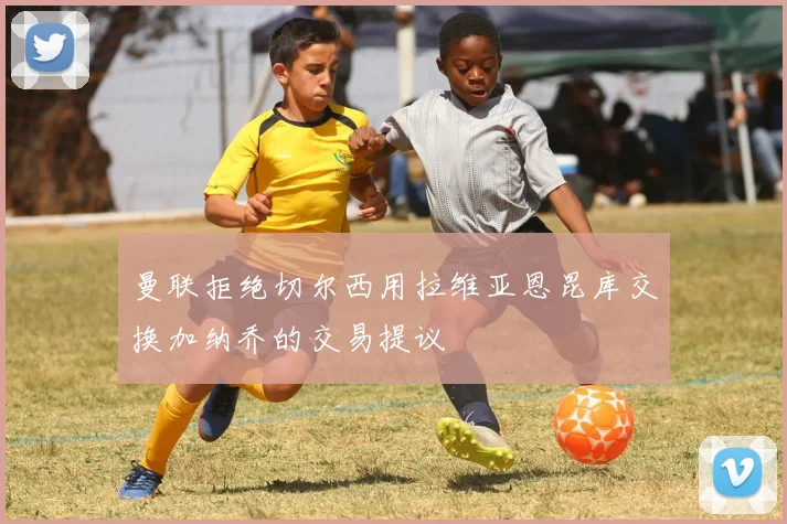 曼联拒绝切尔西用拉维亚恩昆库交换加纳乔的交易提议