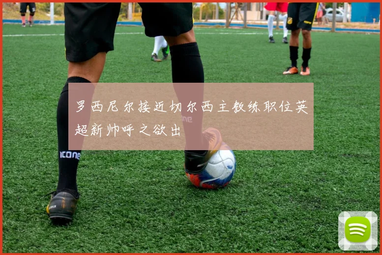 罗西尼尔接近切尔西主教练职位英超新帅呼之欲出