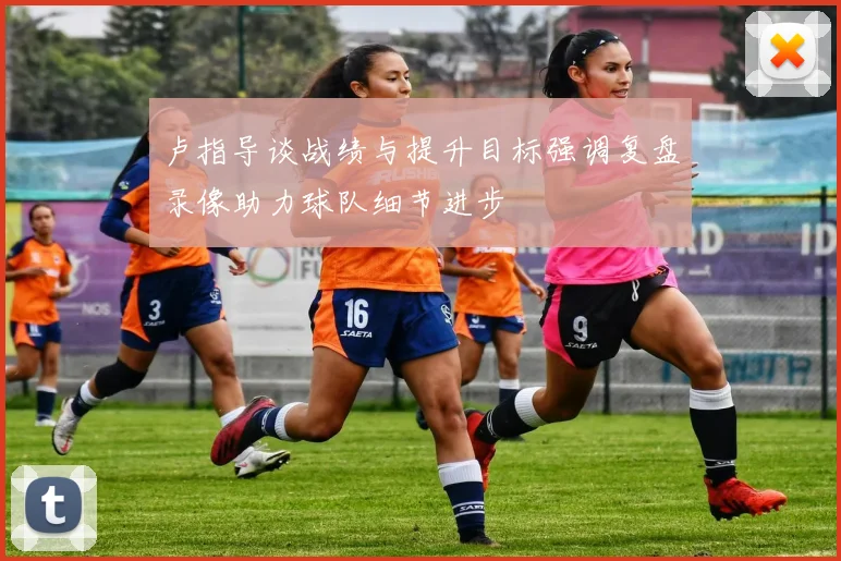 卢指导谈战绩与提升目标强调复盘录像助力球队细节进步