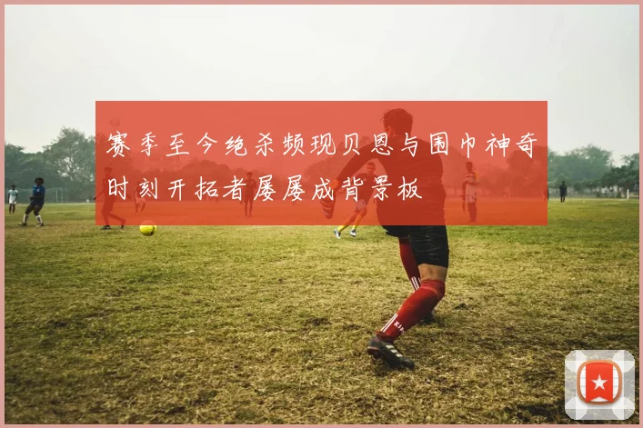赛季至今绝杀频现贝恩与围巾神奇时刻开拓者屡屡成背景板