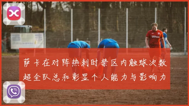 萨卡在对阵热刺时禁区内触球次数超全队总和彰显个人能力与影响力