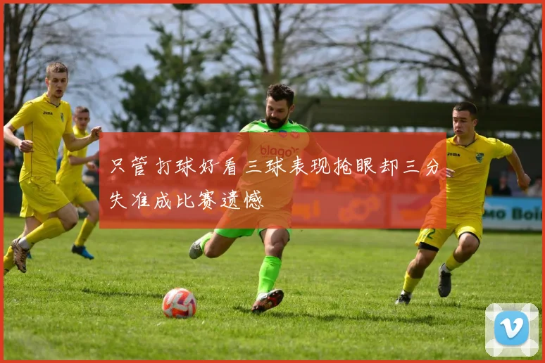 只管打球好看三球表现抢眼却三分失准成比赛遗憾