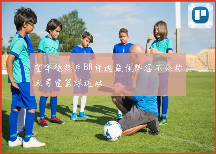 霍华德怒斥BR评选最佳阵容不公称未尊重篮球运动