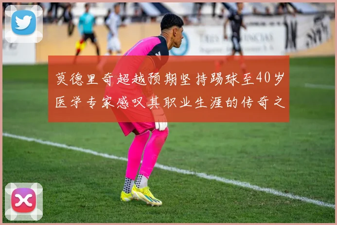 莫德里奇超越预期坚持踢球至40岁医学专家感叹其职业生涯的传奇之路
