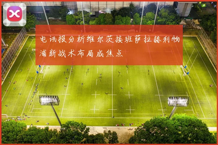 电讯报分析维尔茨接班萨拉赫利物浦新战术布局成焦点