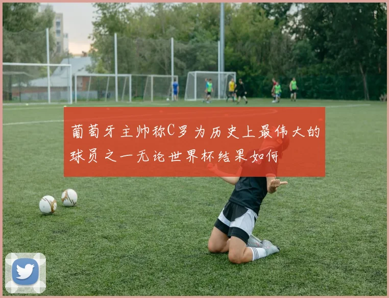 葡萄牙主帅称C罗为历史上最伟大的球员之一无论世界杯结果如何