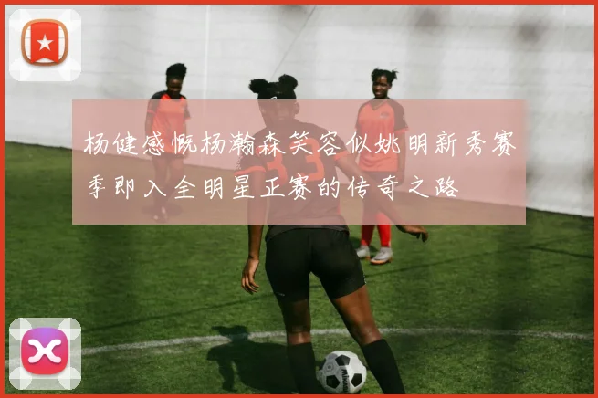 杨健感慨杨瀚森笑容似姚明新秀赛季即入全明星正赛的传奇之路
