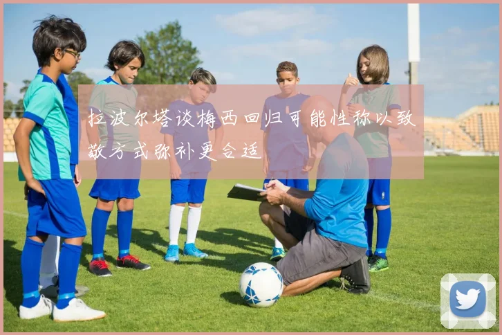 拉波尔塔谈梅西回归可能性称以致敬方式弥补更合适