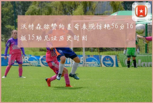 沃特森称赞约基奇表现惊艳56分16板15助见证历史时刻