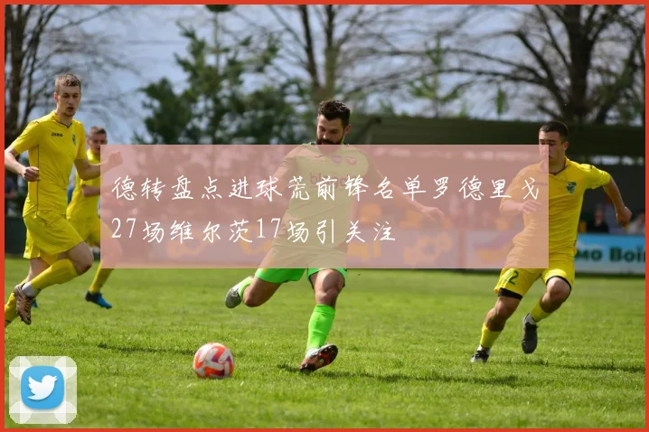 德转盘点进球荒前锋名单罗德里戈27场维尔茨17场引关注