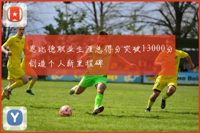恩比德职业生涯总得分突破13000分创造个人新里程碑