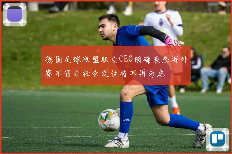 德国足球联盟联合CEO明确表态海外赛不符合社会定位将不再考虑