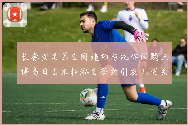 长春女足因合同违约与纪律问题三停乌日古木拉私自签约引发广泛关注