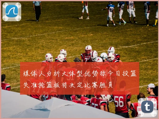 媒体人分析大体型优势称今日投篮失准抢篮板将决定比赛胜负