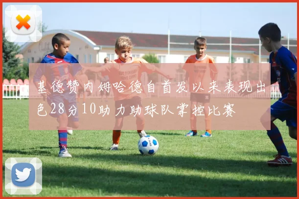 基德赞内姆哈德自首发以来表现出色28分10助力助球队掌控比赛