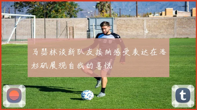 马瑟林谈新队友接纳感受表达在洛杉矶展现自我的喜悦