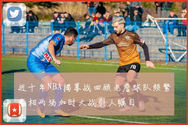 近十年NBA揭幕战回顾老詹球队频繁亮相两场加时大战引人瞩目
